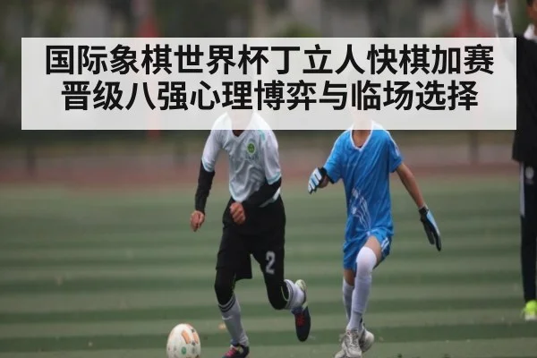 国际象棋世界杯丁立人快棋加赛晋级八强心理博弈与临场选择